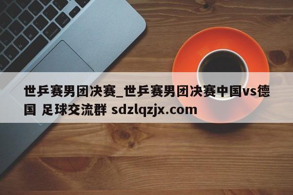 世乒赛男团决赛_世乒赛男团决赛中国vs德国 足球交流群 sdzlqzjx.com