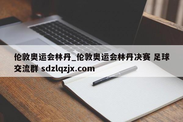 伦敦奥运会林丹_伦敦奥运会林丹决赛 足球交流群 sdzlqzjx.com