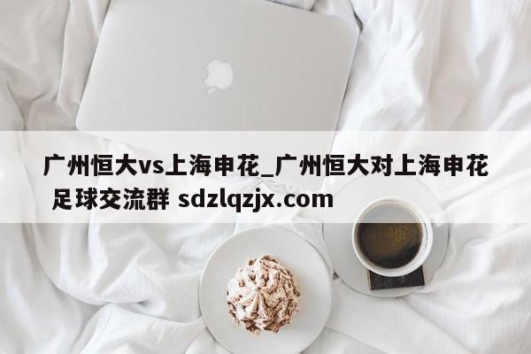 广州恒大vs上海申花_广州恒大对上海申花 足球交流群 sdzlqzjx.com
