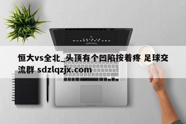 恒大vs全北_头顶有个凹陷按着疼 足球交流群 sdzlqzjx.com